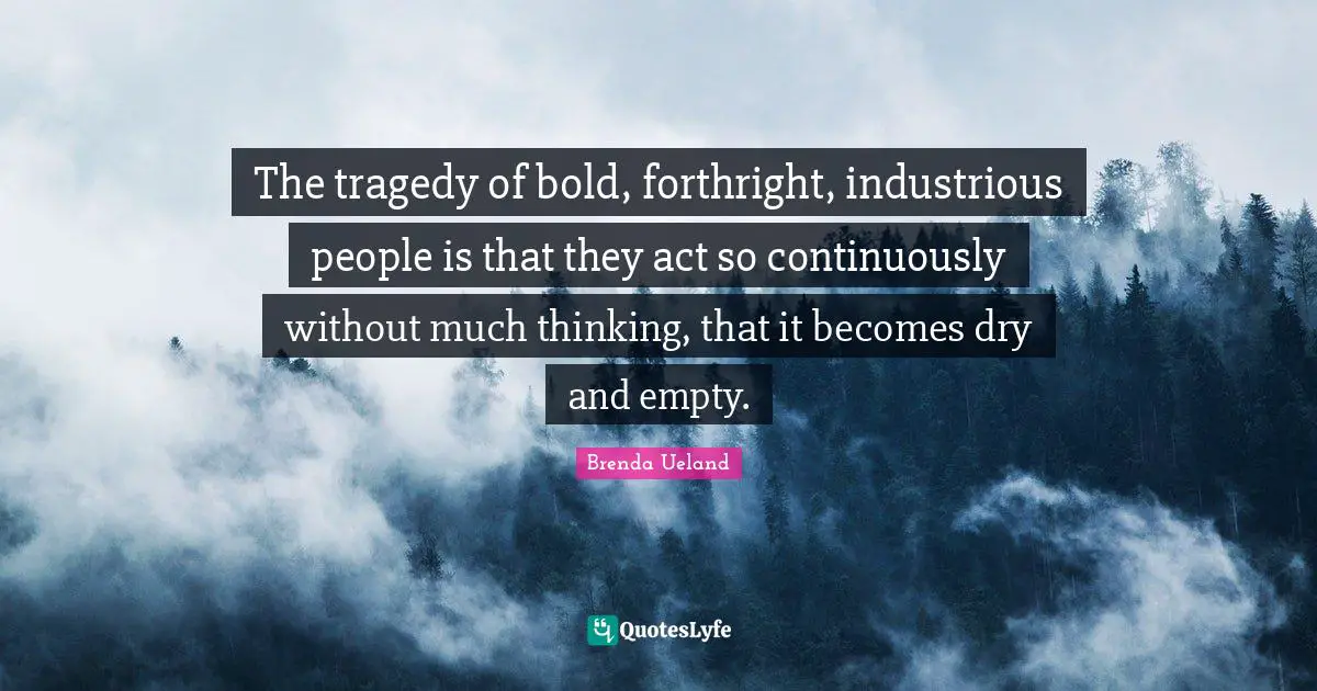 The tragedy of bold, forthright, industrious people is that they act so continuously without much thinking, that it becomes dry and empty.