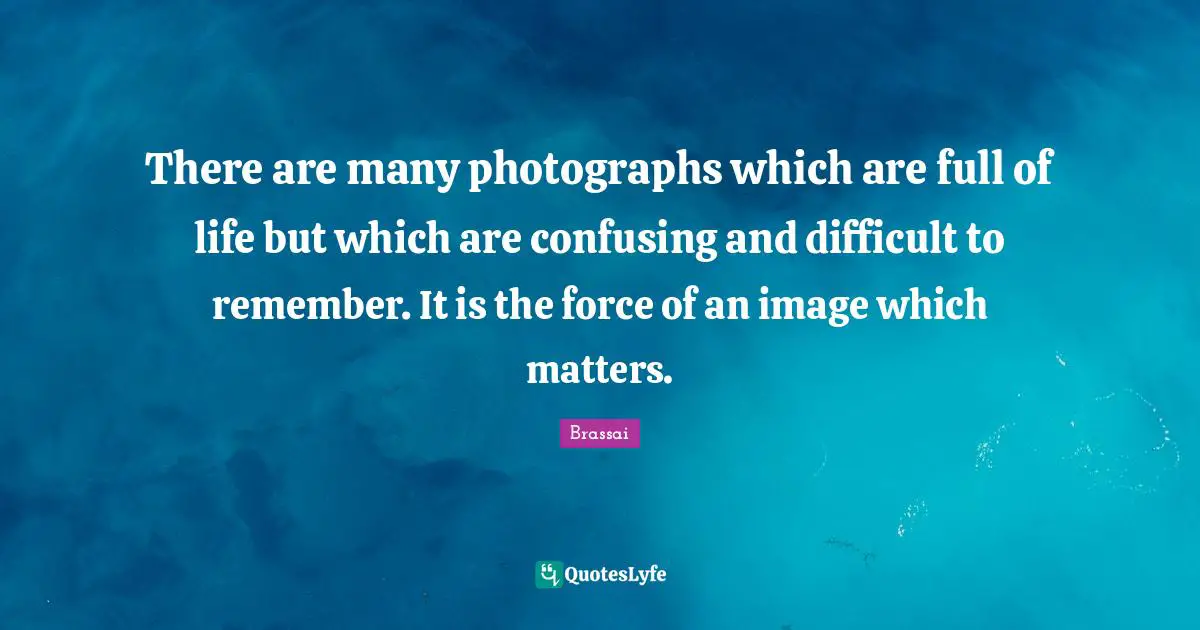 There are many photographs which are full of life but which are confusing and difficult to remember. It is the force of an image which matters.