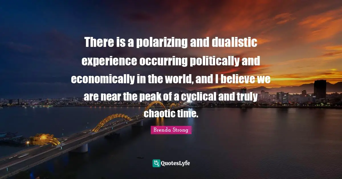 There is a polarizing and dualistic experience occurring politically and economically in the world, and I believe we are near the peak of a cyclical and truly chaotic time.