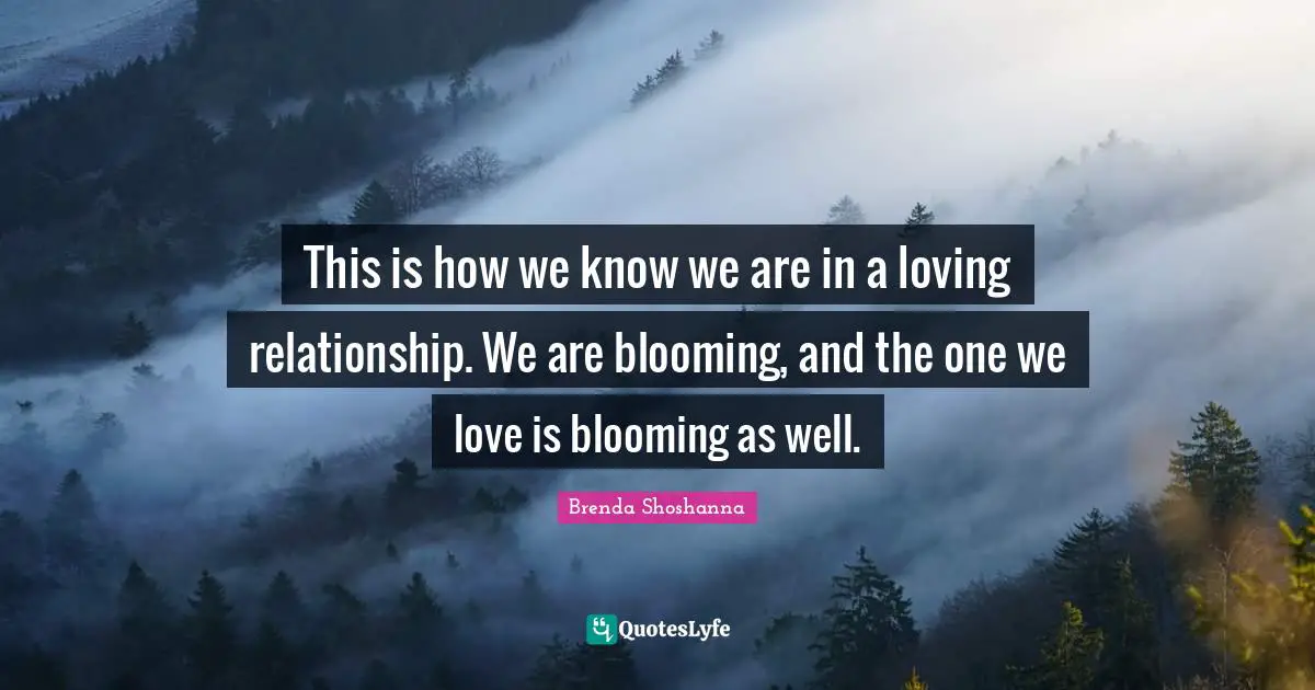 This is how we know we are in a loving relationship. We are blooming, and the one we love is blooming as well.