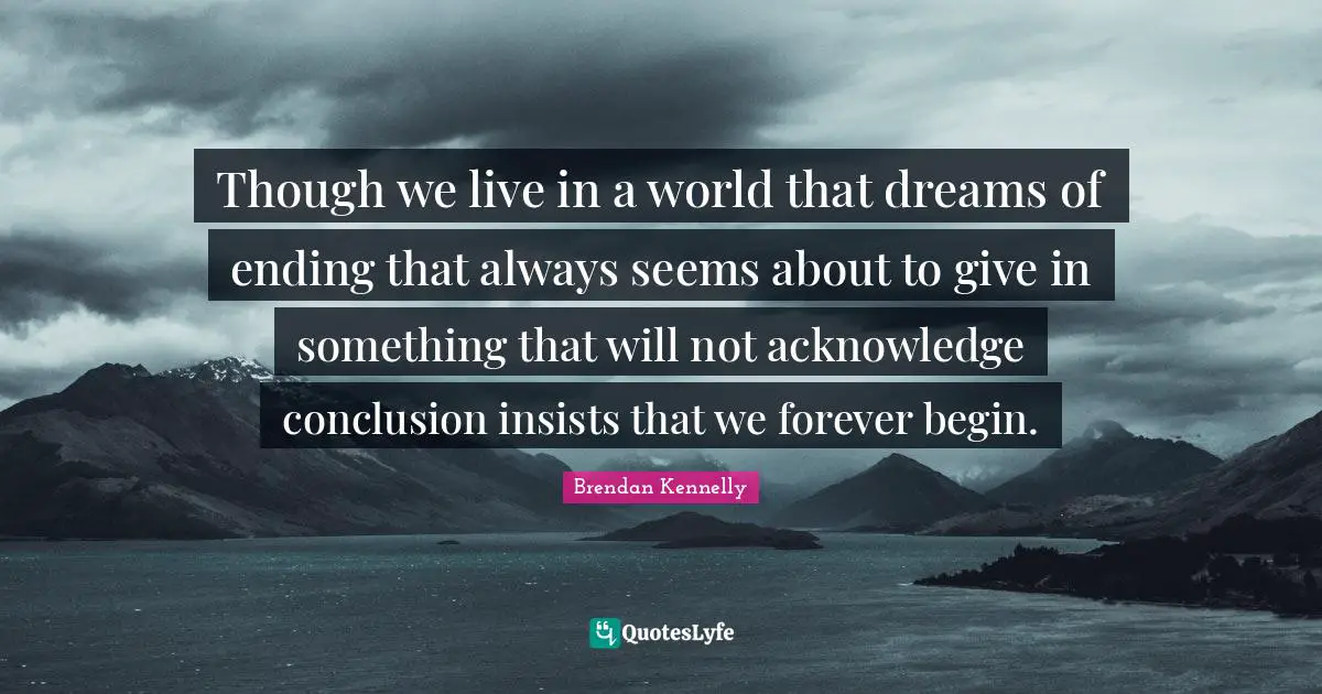 Though we live in a world that dreams of ending that always seems about to give in something that will not acknowledge conclusion insists that we forever begin.