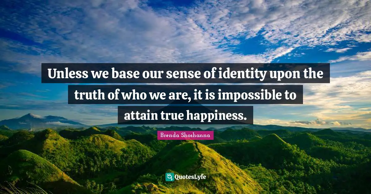 Unless we base our sense of identity upon the truth of who we are, it is impossible to attain true happiness.