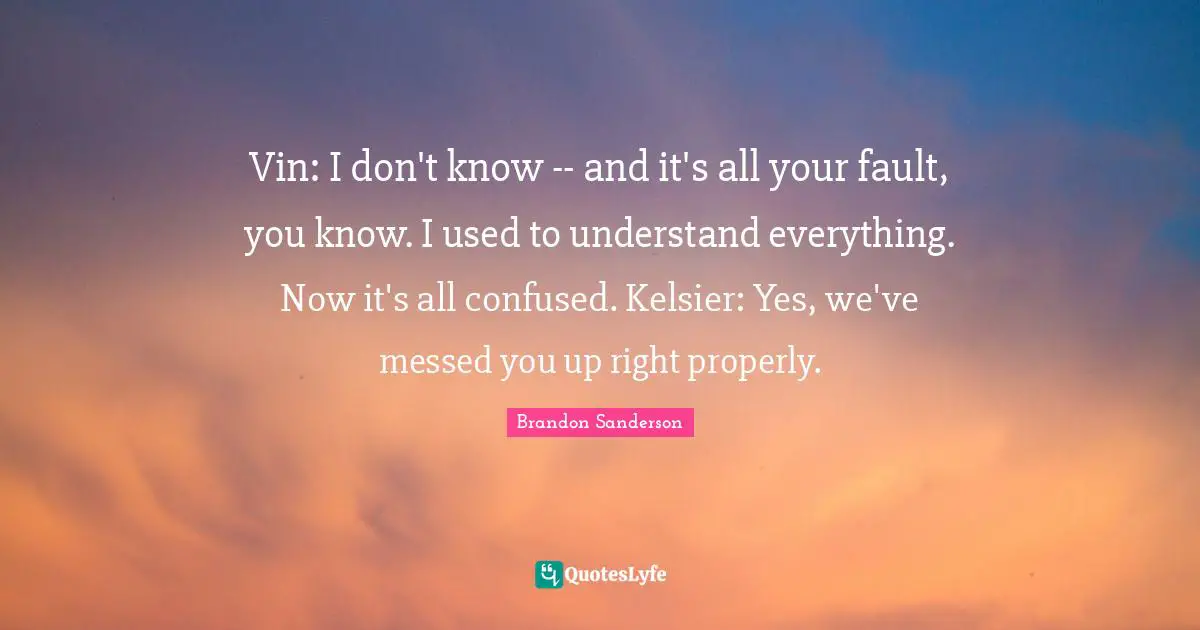 Vin: I don't know -- and it's all your fault, you know. I used to understand everything. Now it's all confused. Kelsier: Yes, we've messed you up right properly.