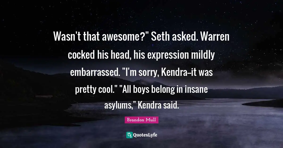 Wasn't that awesome?" Seth asked. Warren cocked his head, his expression mildly embarrassed. "I'm sorry, Kendra--it was pretty cool." "All boys belong in insane asylums," Kendra said.