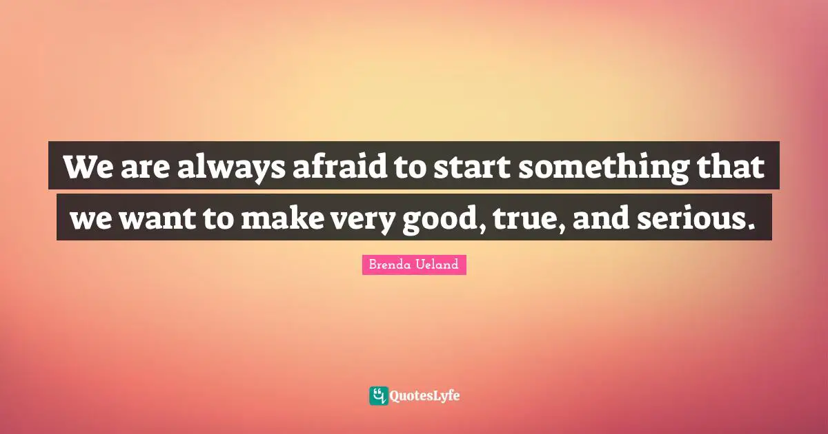 We are always afraid to start something that we want to make very good, true, and serious.