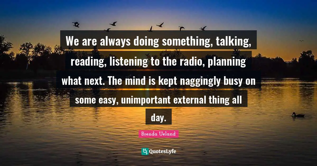 We are always doing something, talking, reading, listening to the radio, planning what next. The mind is kept naggingly busy on some easy, unimportant external thing all day.