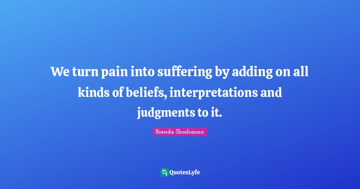 We turn pain into suffering by adding on all kinds of beliefs, interpretations and judgments to it.