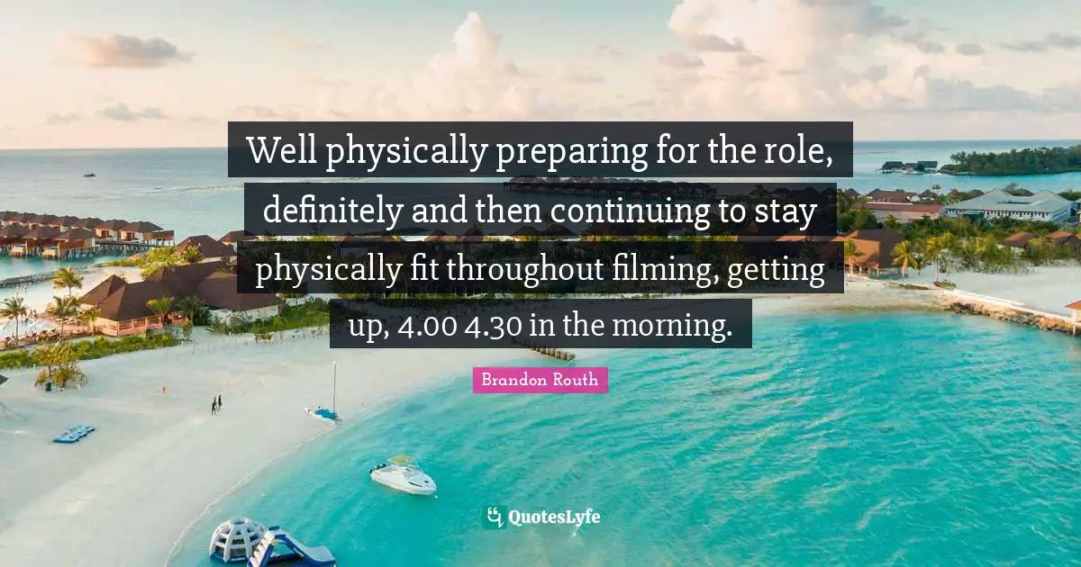 Physically Quotes: "Well physically preparing for the role, definitely and then continuing to stay physically fit throughout filming, getting up, 4.00 4.30 in the morning."