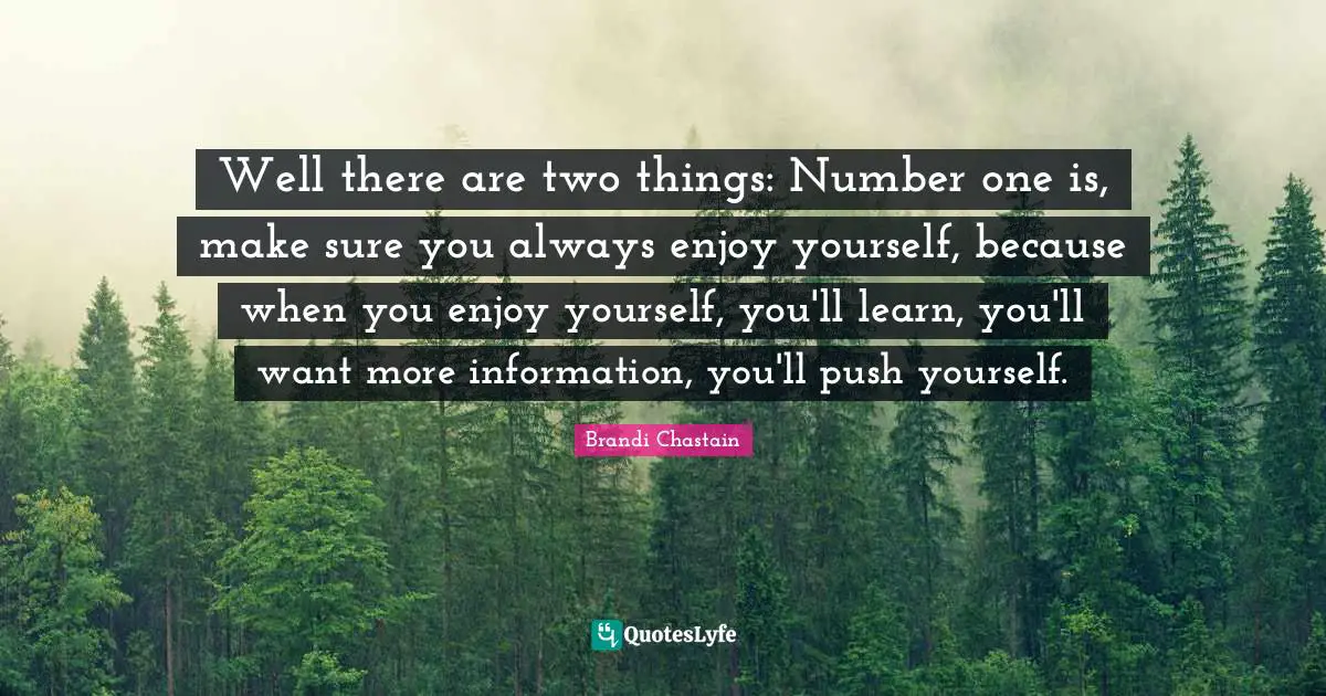 Well there are two things: Number one is, make sure you always enjoy yourself, because when you enjoy yourself, you'll learn, you'll want more information, you'll push yourself.
