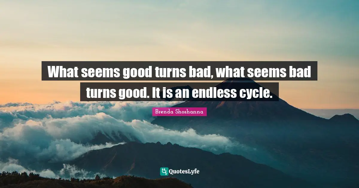 What seems good turns bad, what seems bad turns good. It is an endless cycle.