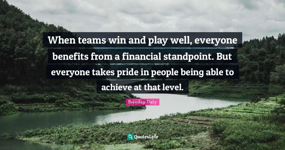 When teams win and play well, everyone benefits from a financial standpoint. But everyone takes pride in people being able to achieve at that level.
