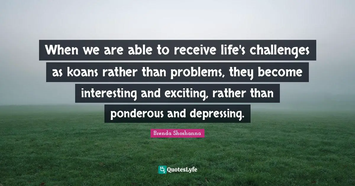 When we are able to receive life's challenges as koans rather than problems, they become interesting and exciting, rather than ponderous and depressing.