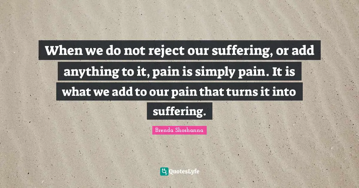 When we do not reject our suffering, or add anything to it, pain is simply pain. It is what we add to our pain that turns it into suffering.