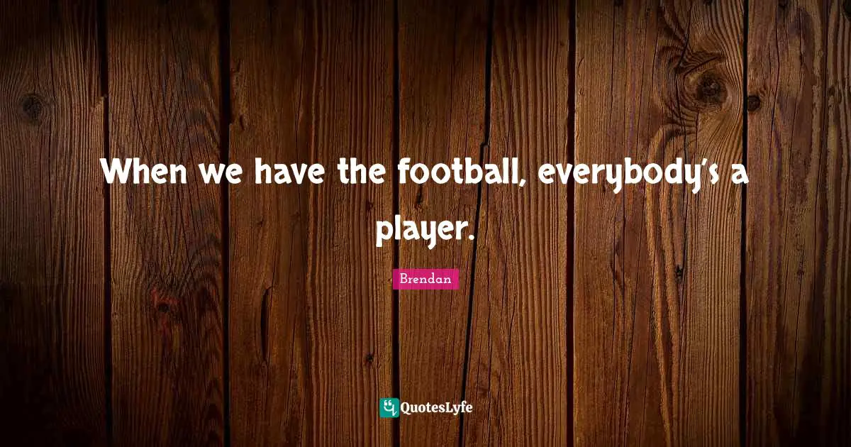 When we have the football, everybody’s a player.