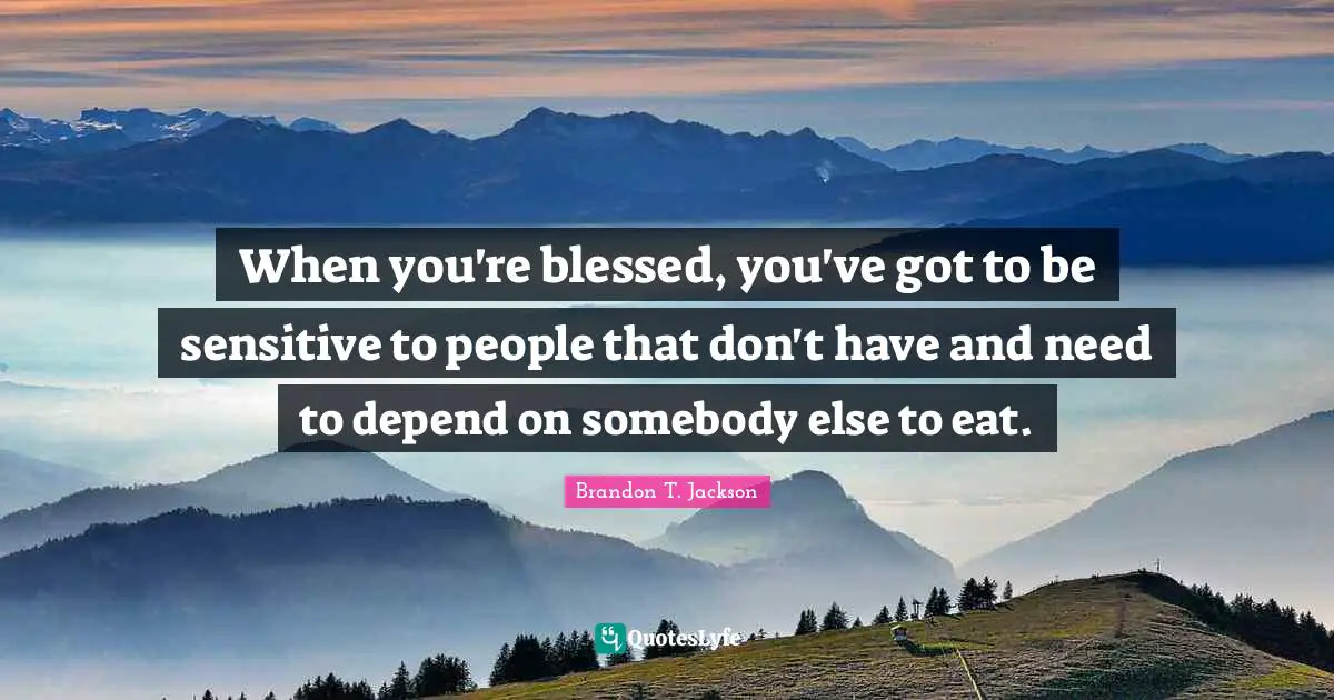 When you're blessed, you've got to be sensitive to people that don't have and need to depend on somebody else to eat.