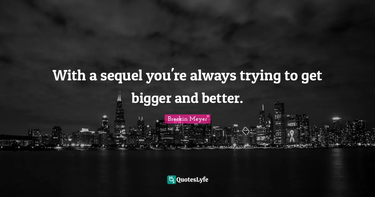 With a sequel you're always trying to get bigger and better.