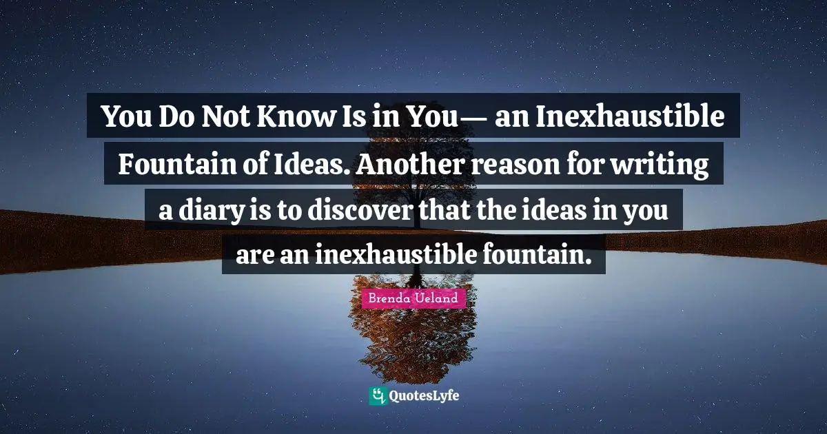 You Do Not Know Is in You— an Inexhaustible Fountain of Ideas. Another reason for writing a diary is to discover that the ideas in you are an inexhaustible fountain.