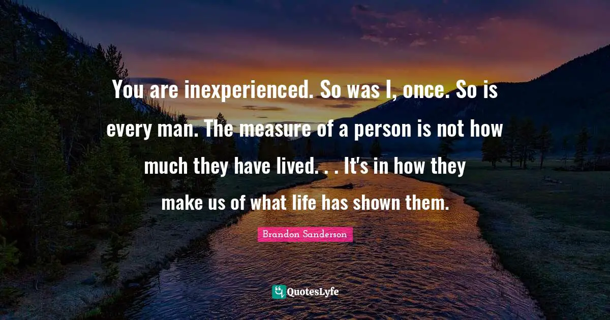 You are inexperienced. So was I, once. So is every man. The measure of a person is not how much they have lived. . . It's in how they make us of what life has shown them.