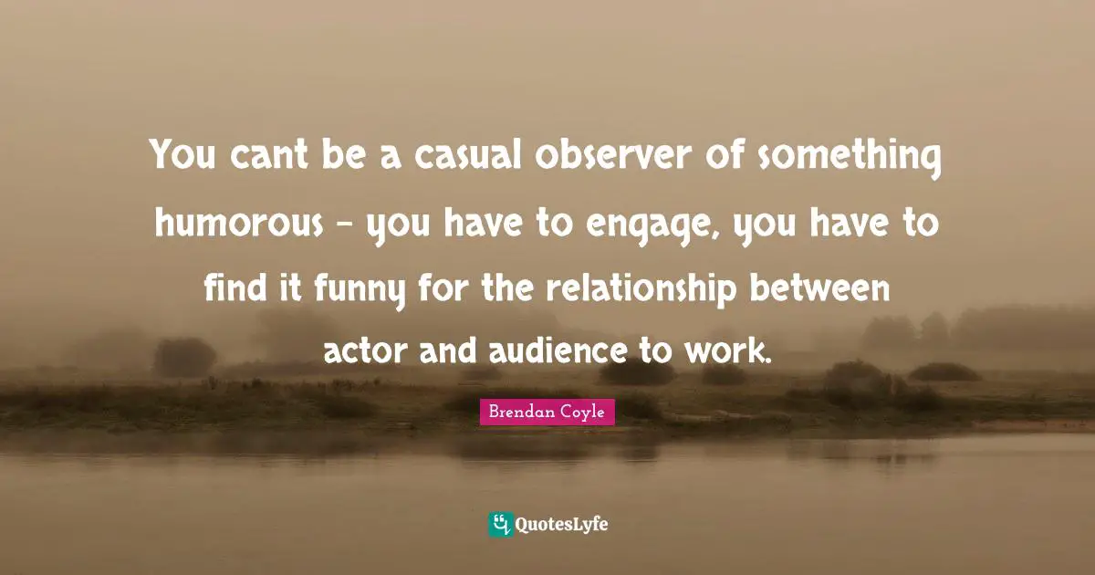 You cant be a casual observer of something humorous - you have to engage, you have to find it funny for the relationship between actor and audience to work.