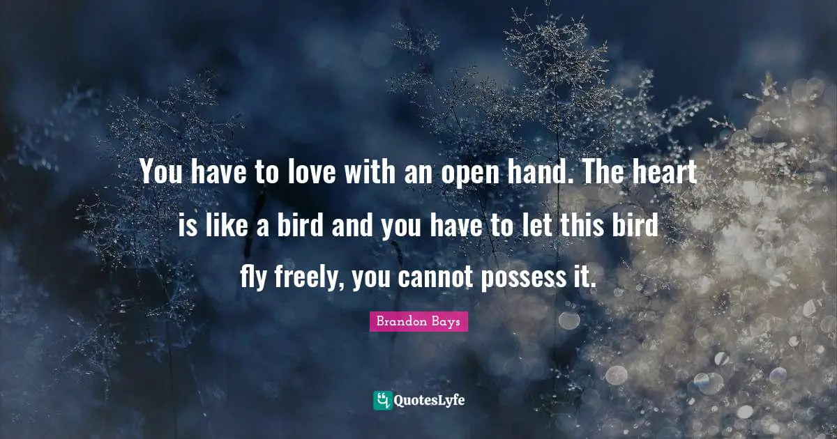 You have to love with an open hand. The heart is like a bird and you have to let this bird fly freely, you cannot possess it.