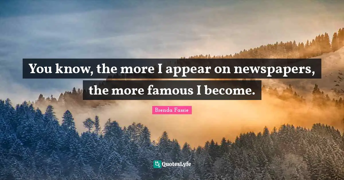 You know, the more I appear on newspapers, the more famous I become.