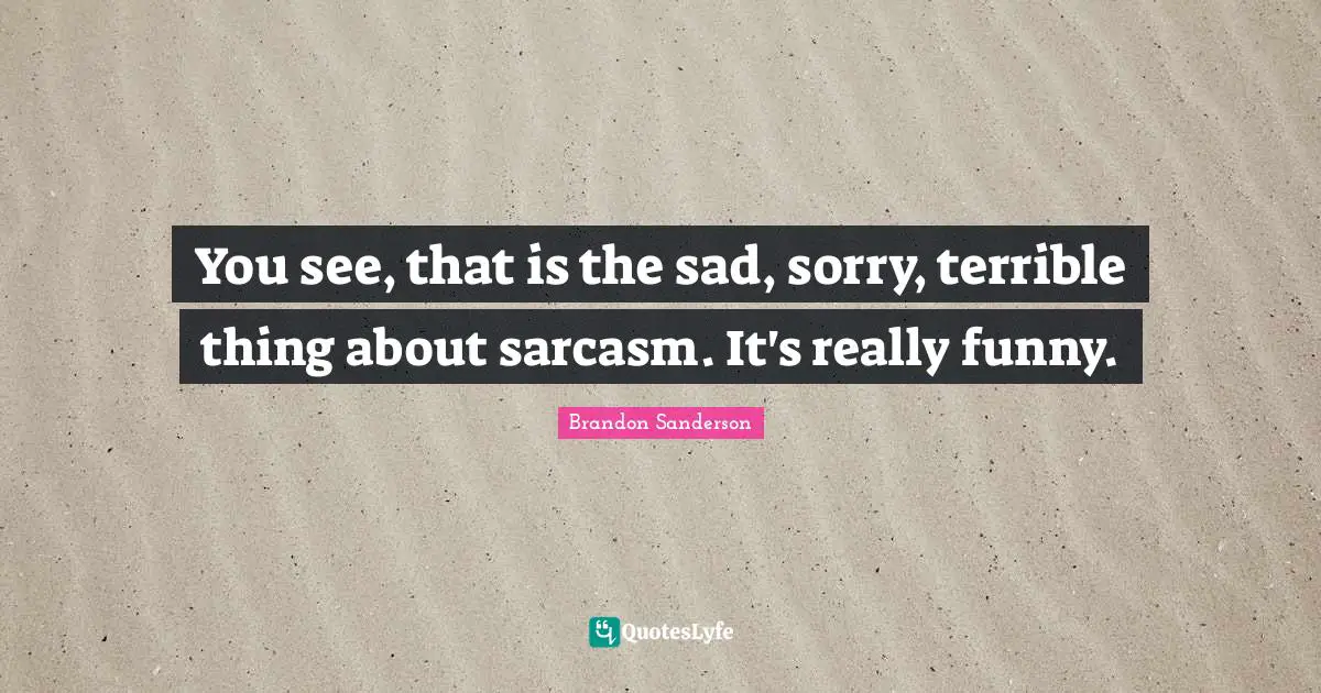 You see, that is the sad, sorry, terrible thing about sarcasm. It's really funny.