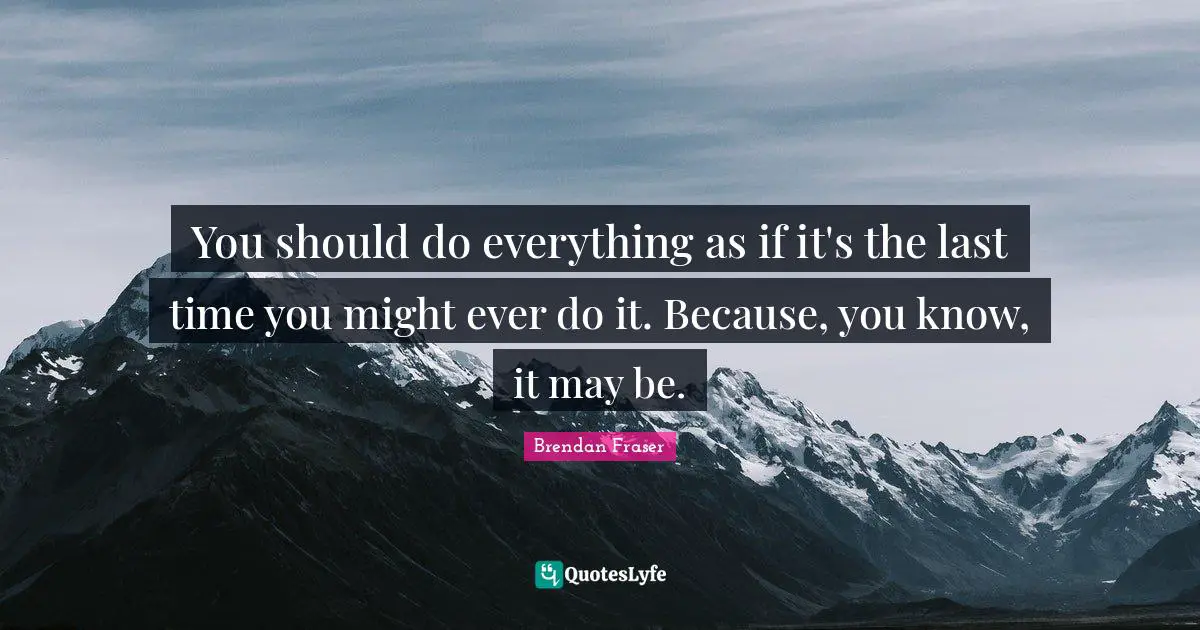 You should do everything as if it's the last time you might ever do it. Because, you know, it may be.