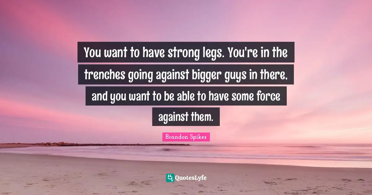 You want to have strong legs. You're in the trenches going against bigger guys in there, and you want to be able to have some force against them.