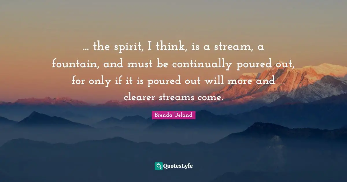 ... the spirit, I think, is a stream, a fountain, and must be continually poured out, for only if it is poured out will more and clearer streams come.