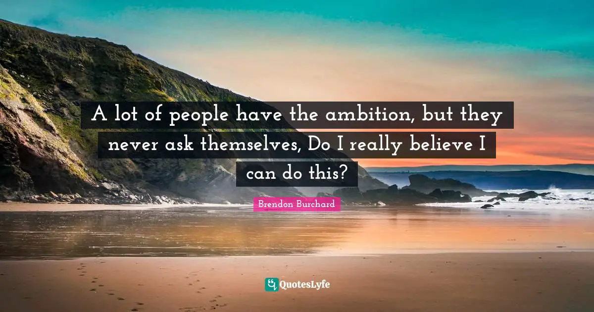 A lot of people have the ambition, but they never ask themselves, Do I really believe I can do this?