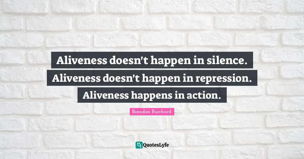 Aliveness doesn't happen in silence. Aliveness doesn't happen in repression. Aliveness happens in action.