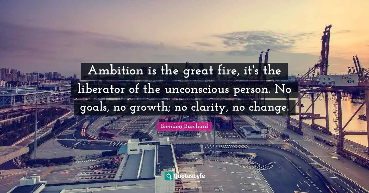 Ambition is the great fire, it's the liberator of the unconscious person. No goals, no growth; no clarity, no change.