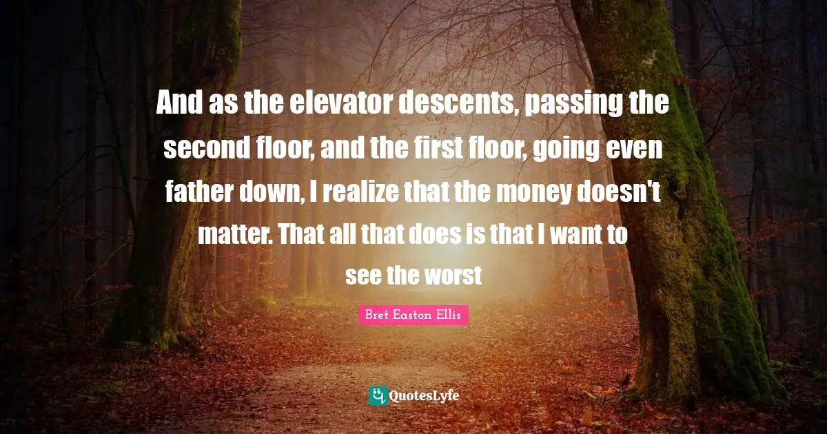And as the elevator descents, passing the second floor, and the first floor, going even father down, I realize that the money doesn't matter. That all that does is that I want to see the worst