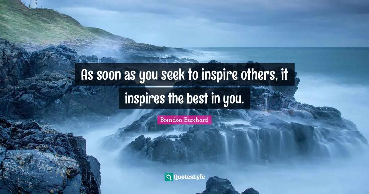 As soon as you seek to inspire others, it inspires the best in you.
