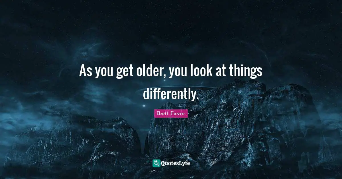 As you get older, you look at things differently.