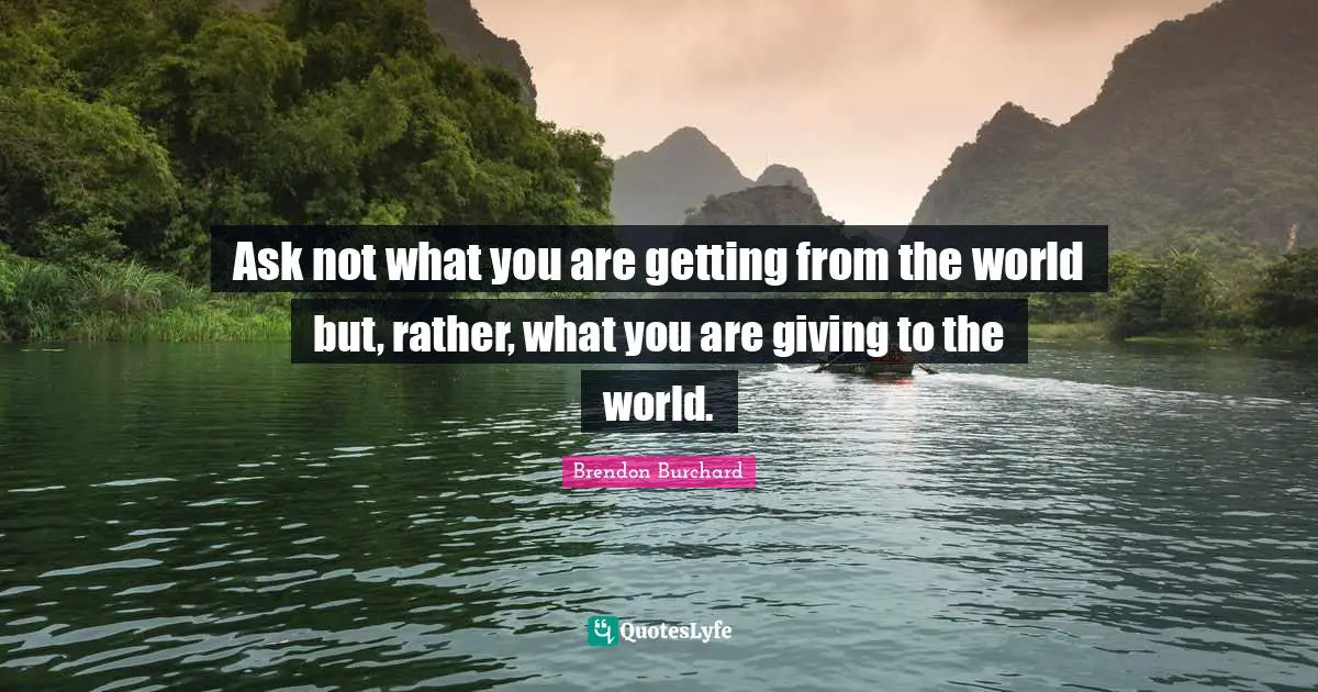 Ask not what you are getting from the world but, rather, what you are giving to the world.
