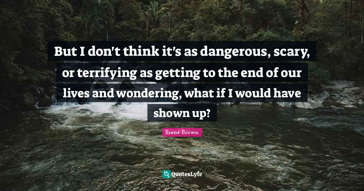But I don't think it's as dangerous, scary, or terrifying as getting to the end of our lives and wondering, what if I would have shown up?