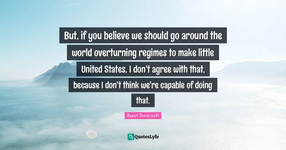 But, if you believe we should go around the world overturning regimes to make little United States, I don't agree with that, because I don't think we're capable of doing that.
