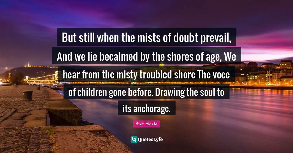 Bret Harte Quotes: "But still when the mists of doubt prevail, And we lie becalmed by the shores of age, We hear from the misty troubled shore The voce of children gone before. Drawing the soul to its anchorage."