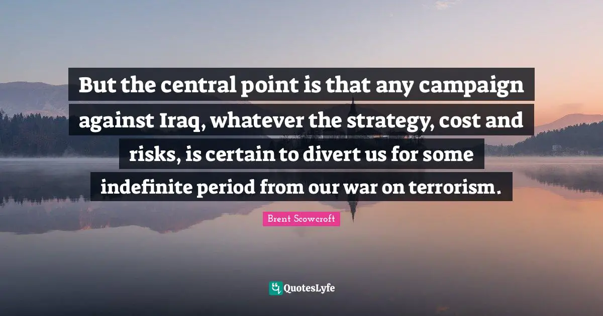 But the central point is that any campaign against Iraq, whatever the strategy, cost and risks, is certain to divert us for some indefinite period from our war on terrorism.