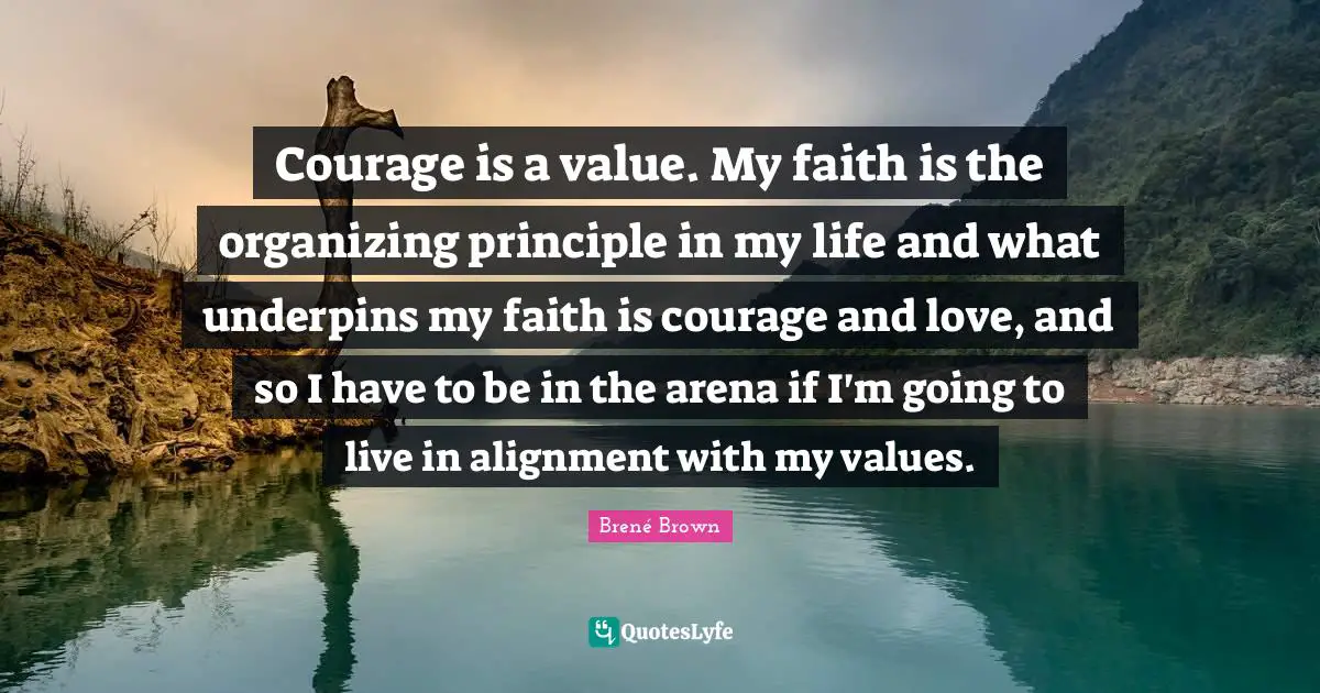 Alignment Quotes: "Courage is a value. My faith is the organizing principle in my life and what underpins my faith is courage and love, and so I have to be in the arena if I'm going to live in alignment with my values."