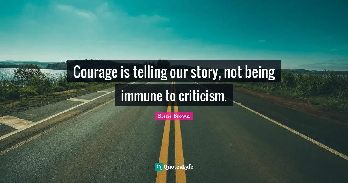 Courage is telling our story, not being immune to criticism.