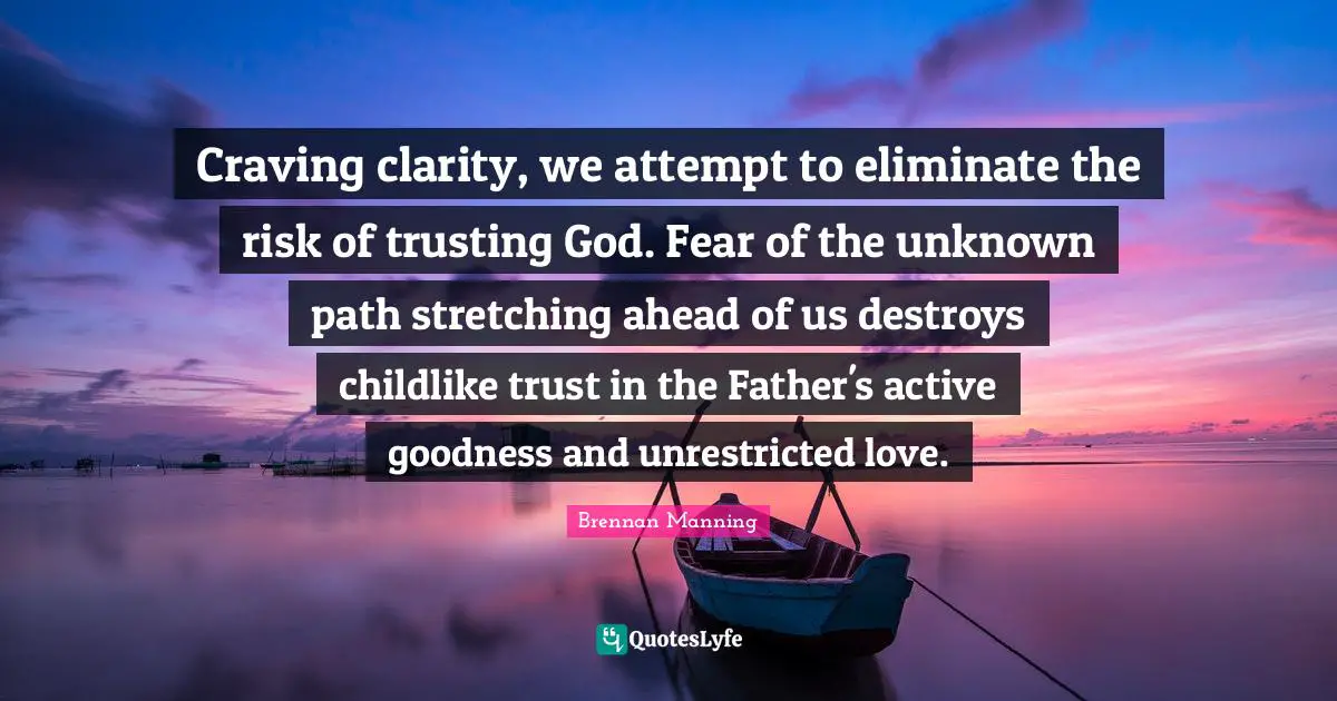 Brennan Manning Quotes: "Craving clarity, we attempt to eliminate the risk of trusting God. Fear of the unknown path stretching ahead of us destroys childlike trust in the Father's active goodness and unrestricted love."