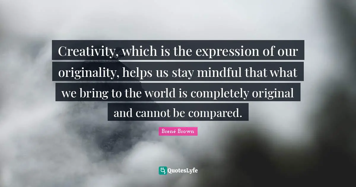 Creativity, which is the expression of our originality, helps us stay mindful that what we bring to the world is completely original and cannot be compared.