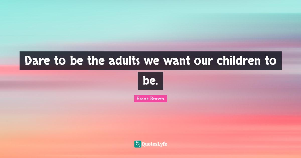 Dare to be the adults we want our children to be.