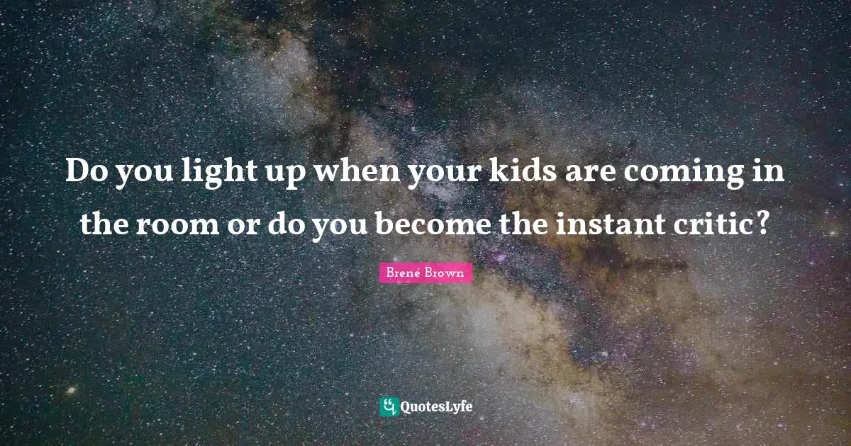 Do you light up when your kids are coming in the room or do you become the instant critic?