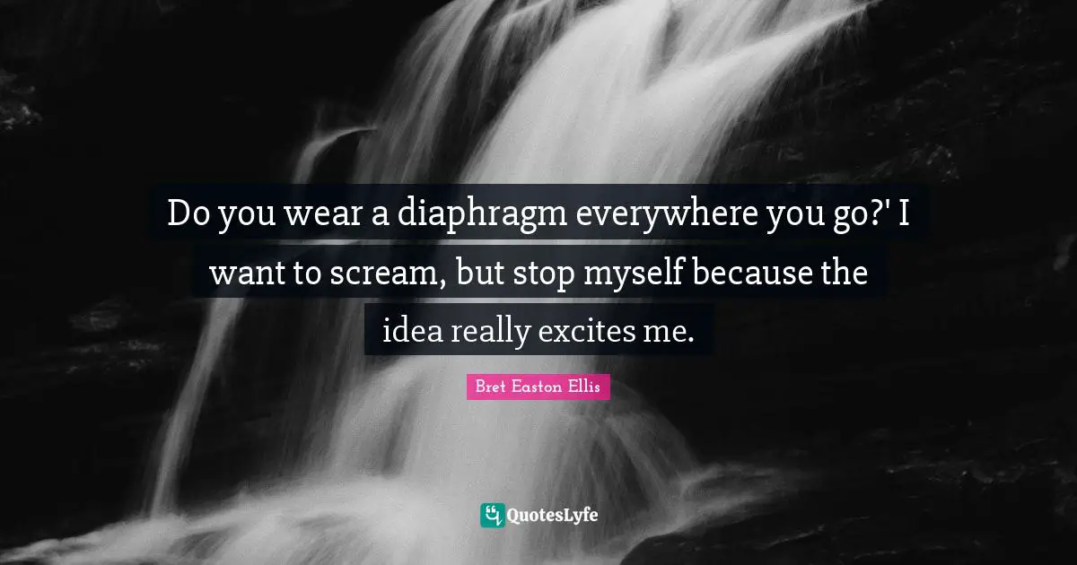 Do you wear a diaphragm everywhere you go?' I want to scream, but stop myself because the idea really excites me.