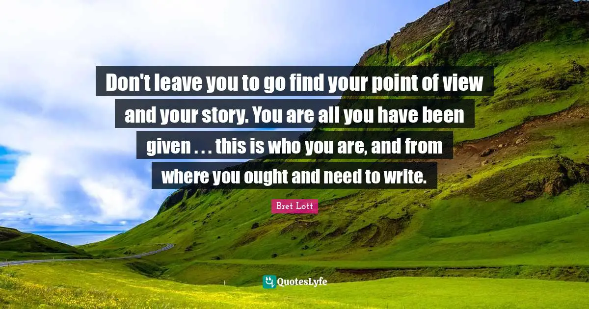 Don't leave you to go find your point of view and your story. You are all you have been given . . . this is who you are, and from where you ought and need to write.
