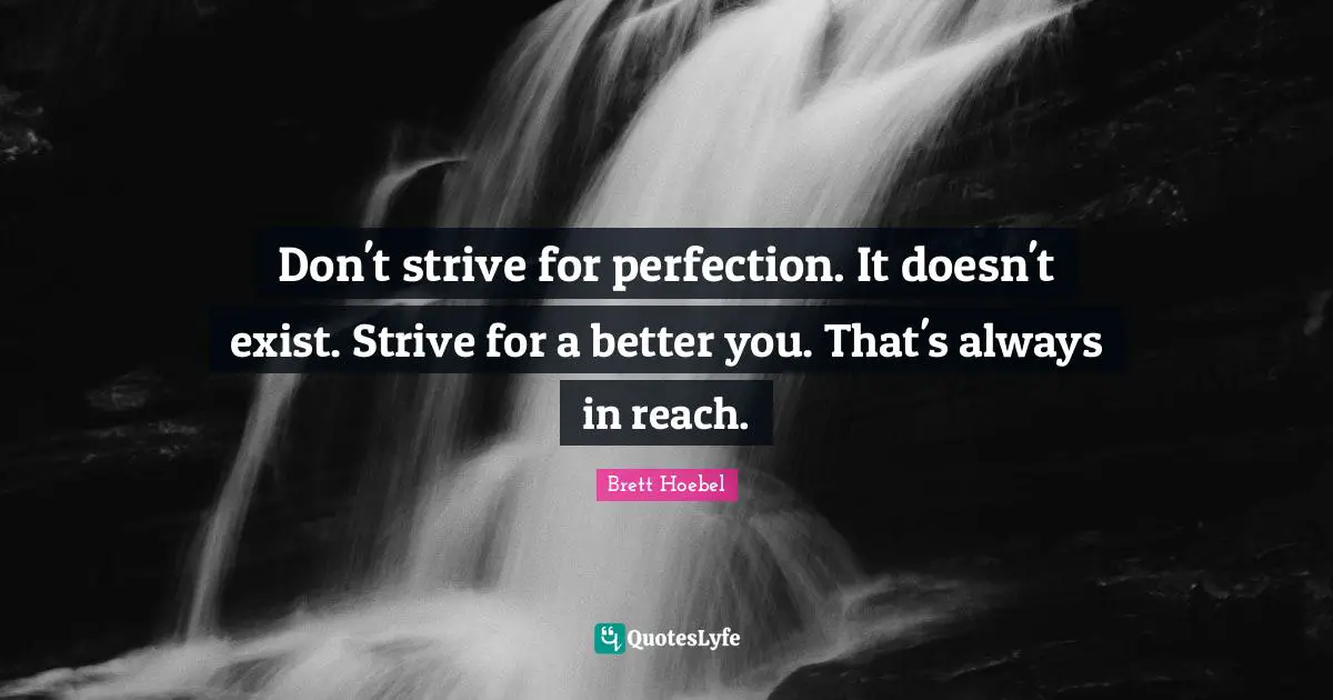 Don't strive for perfection. It doesn't exist. Strive for a better you. That's always in reach.