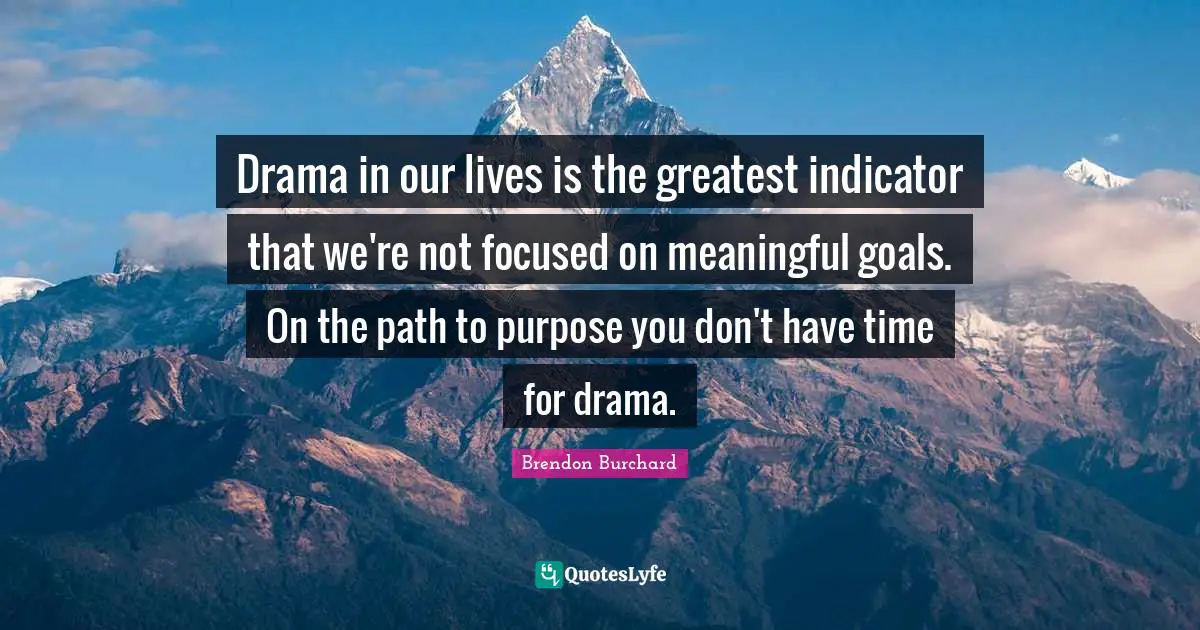 Drama in our lives is the greatest indicator that we're not focused on meaningful goals. On the path to purpose you don't have time for drama.